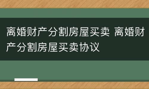 离婚财产分割房屋买卖 离婚财产分割房屋买卖协议