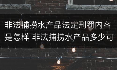 非法捕捞水产品法定刑罚内容是怎样 非法捕捞水产品多少可以判刑