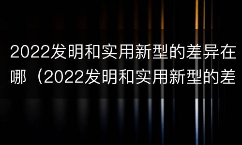 2022发明和实用新型的差异在哪（2022发明和实用新型的差异在哪里）