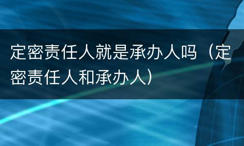 定密责任人就是承办人吗（定密责任人和承办人）