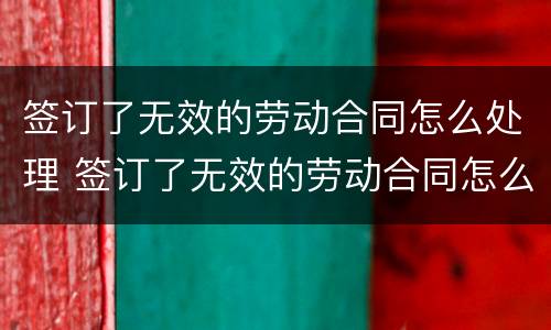 签订了无效的劳动合同怎么处理 签订了无效的劳动合同怎么处理呢