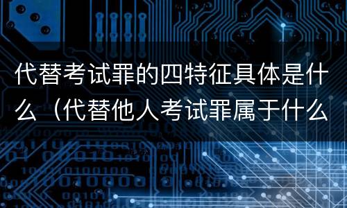 代替考试罪的四特征具体是什么（代替他人考试罪属于什么类犯罪）