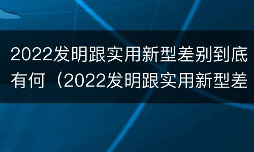 2022发明跟实用新型差别到底有何（2022发明跟实用新型差别到底有何区别）