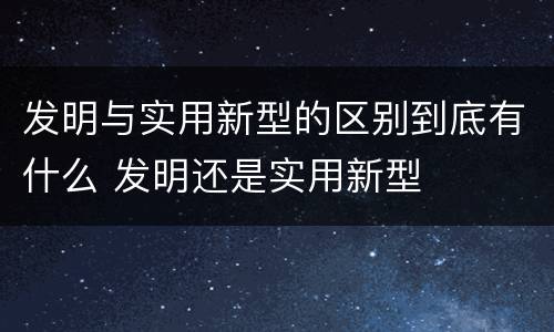 发明与实用新型的区别到底有什么 发明还是实用新型