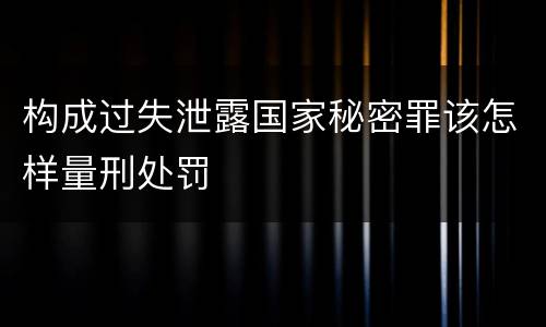 构成过失泄露国家秘密罪该怎样量刑处罚