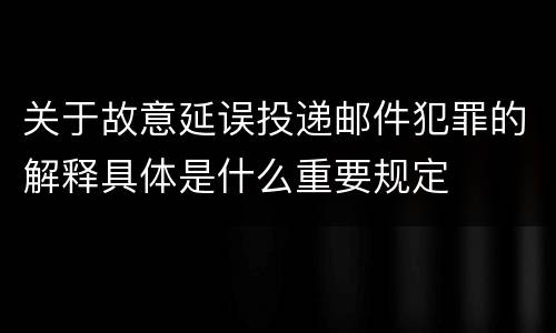 关于故意延误投递邮件犯罪的解释具体是什么重要规定