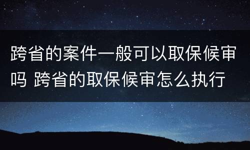 跨省的案件一般可以取保候审吗 跨省的取保候审怎么执行
