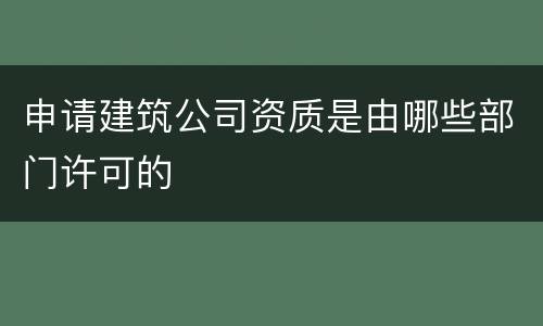 申请建筑公司资质是由哪些部门许可的