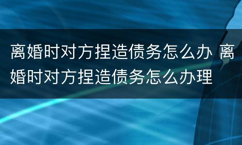 离婚时对方捏造债务怎么办 离婚时对方捏造债务怎么办理