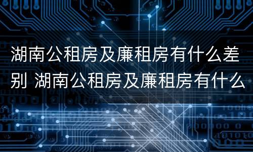 湖南公租房及廉租房有什么差别 湖南公租房及廉租房有什么差别吗