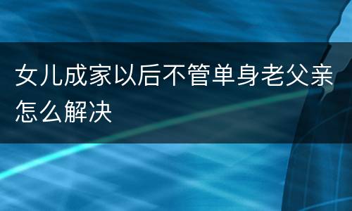 女儿成家以后不管单身老父亲怎么解决