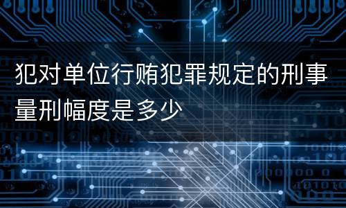 犯对单位行贿犯罪规定的刑事量刑幅度是多少