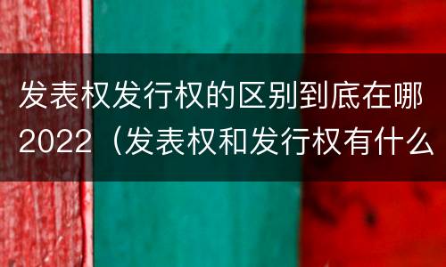 发表权发行权的区别到底在哪2022（发表权和发行权有什么区别）