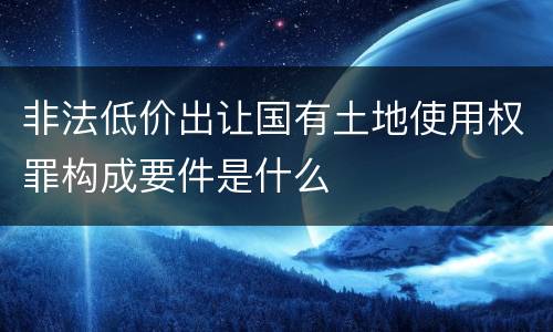 非法低价出让国有土地使用权罪构成要件是什么
