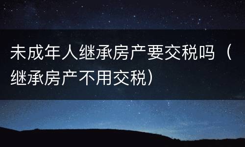 未成年人继承房产要交税吗（继承房产不用交税）