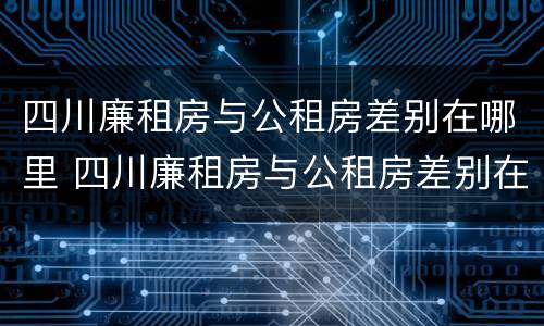 四川廉租房与公租房差别在哪里 四川廉租房与公租房差别在哪里啊