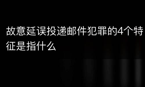 故意延误投递邮件犯罪的4个特征是指什么