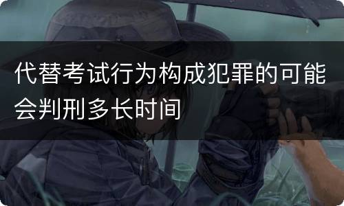 代替考试行为构成犯罪的可能会判刑多长时间
