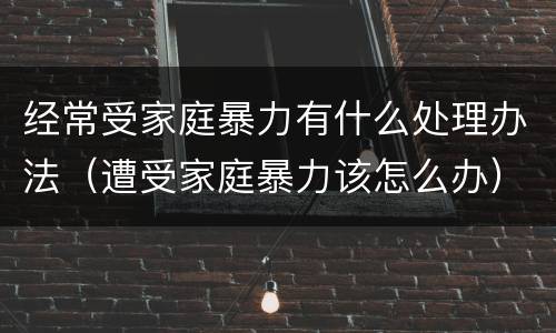 经常受家庭暴力有什么处理办法（遭受家庭暴力该怎么办）