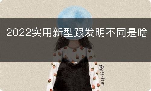 2022实用新型跟发明不同是啥