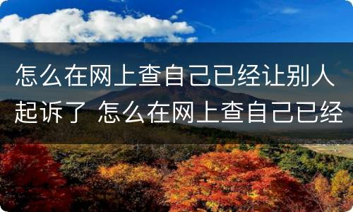 怎么在网上查自己已经让别人起诉了 怎么在网上查自己已经让别人起诉了没有