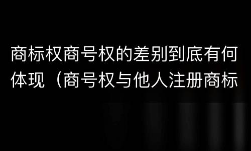 商标权商号权的差别到底有何体现（商号权与他人注册商标专用权的冲突）