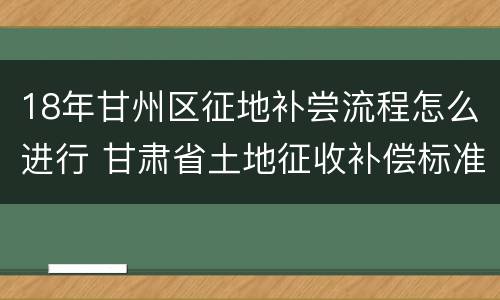 18年甘州区征地补尝流程怎么进行 甘肃省土地征收补偿标准2021