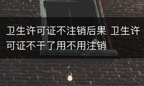 卫生许可证不注销后果 卫生许可证不干了用不用注销