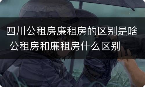 四川公租房廉租房的区别是啥 公租房和廉租房什么区别