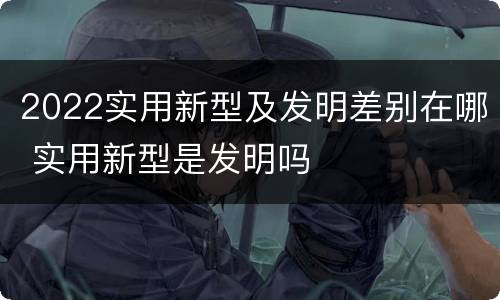 2022实用新型及发明差别在哪 实用新型是发明吗