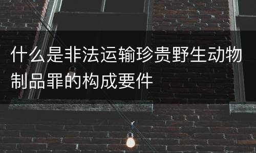 什么是非法运输珍贵野生动物制品罪的构成要件