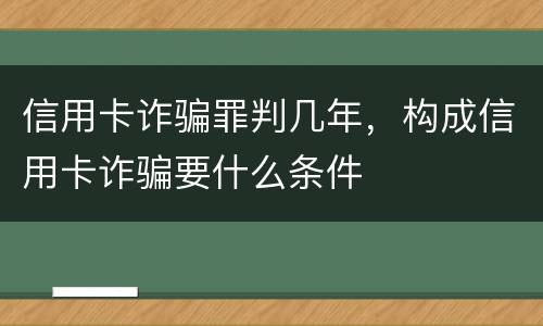 信用卡诈骗罪判几年，构成信用卡诈骗要什么条件