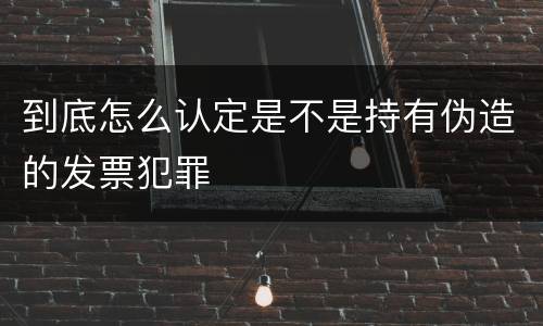 到底怎么认定是不是持有伪造的发票犯罪