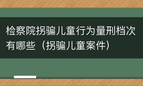 检察院拐骗儿童行为量刑档次有哪些（拐骗儿童案件）