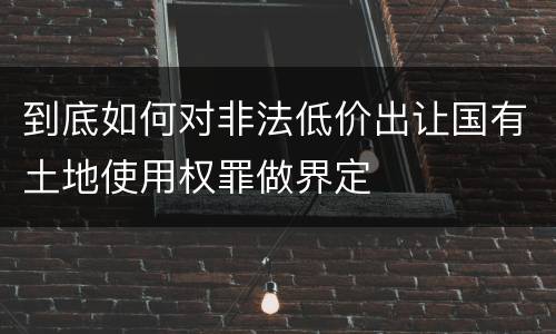 到底如何对非法低价出让国有土地使用权罪做界定
