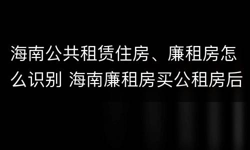 海南公共租赁住房、廉租房怎么识别 海南廉租房买公租房后悔了