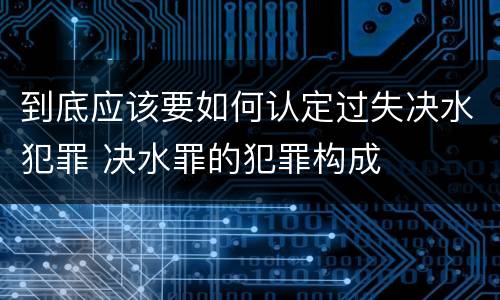 到底应该要如何认定过失决水犯罪 决水罪的犯罪构成