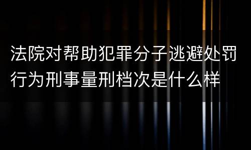 法院对帮助犯罪分子逃避处罚行为刑事量刑档次是什么样