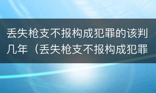 丢失枪支不报构成犯罪的该判几年（丢失枪支不报构成犯罪的该判几年呢）