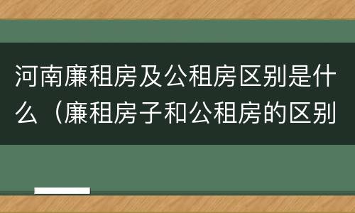 河南廉租房及公租房区别是什么（廉租房子和公租房的区别）