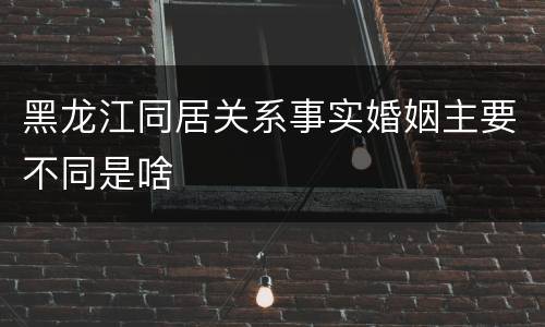 黑龙江同居关系事实婚姻主要不同是啥