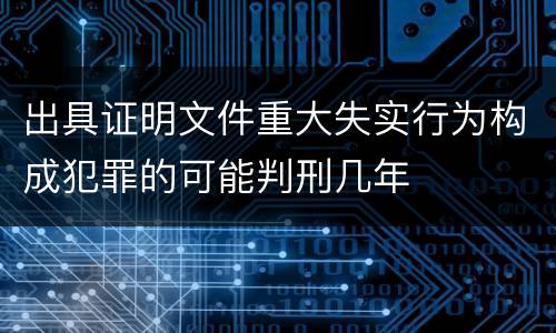 出具证明文件重大失实行为构成犯罪的可能判刑几年