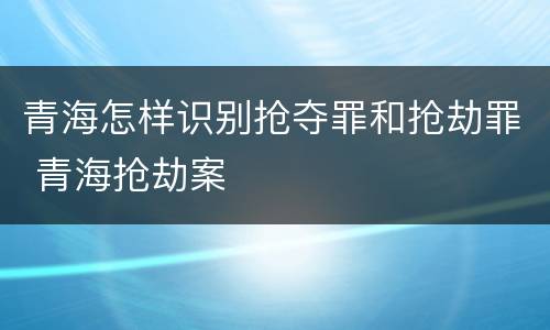 青海怎样识别抢夺罪和抢劫罪 青海抢劫案
