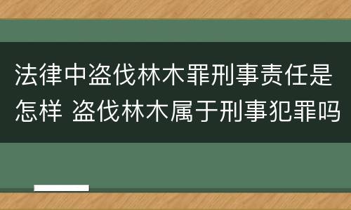 法律中盗伐林木罪刑事责任是怎样 盗伐林木属于刑事犯罪吗
