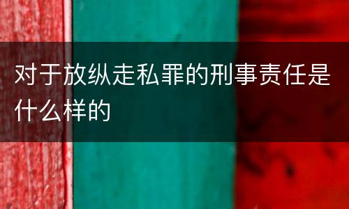对于放纵走私罪的刑事责任是什么样的