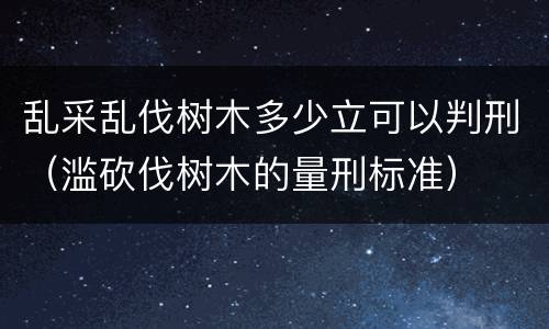 乱采乱伐树木多少立可以判刑（滥砍伐树木的量刑标准）