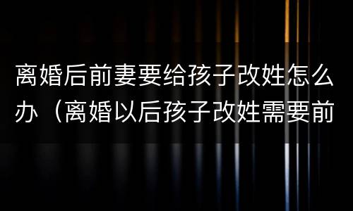 离婚后前妻要给孩子改姓怎么办（离婚以后孩子改姓需要前夫同意吗）