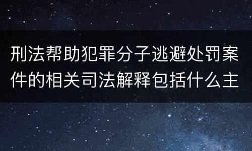 刑法帮助犯罪分子逃避处罚案件的相关司法解释包括什么主要内容
