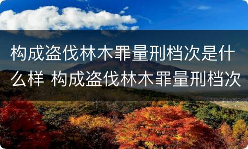 构成盗伐林木罪量刑档次是什么样 构成盗伐林木罪量刑档次是什么样的