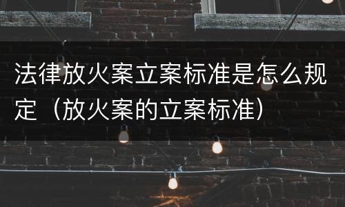 法律放火案立案标准是怎么规定（放火案的立案标准）